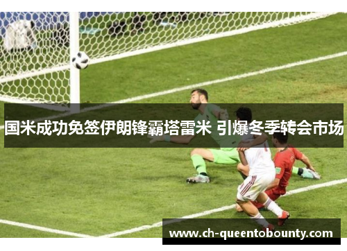 国米成功免签伊朗锋霸塔雷米 引爆冬季转会市场 国米成功免签伊朗锋霸塔雷米 引爆冬季转会市场