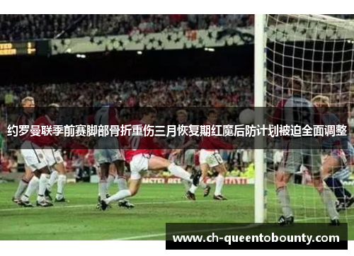 约罗曼联季前赛脚部骨折重伤三月恢复期红魔后防计划被迫全面调整
