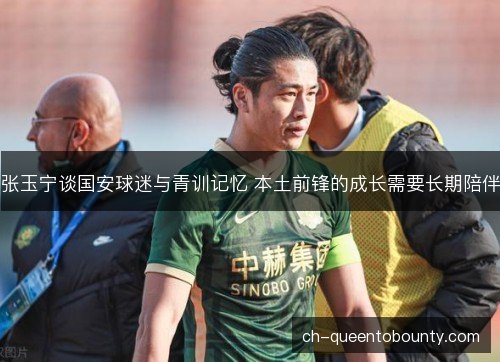 张玉宁谈国安球迷与青训记忆 本土前锋的成长需要长期陪伴